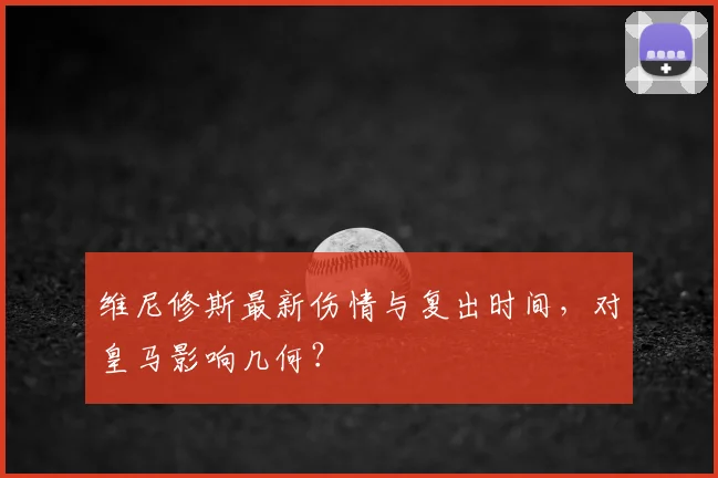维尼修斯最新伤情与复出时间，对皇马影响几何？
