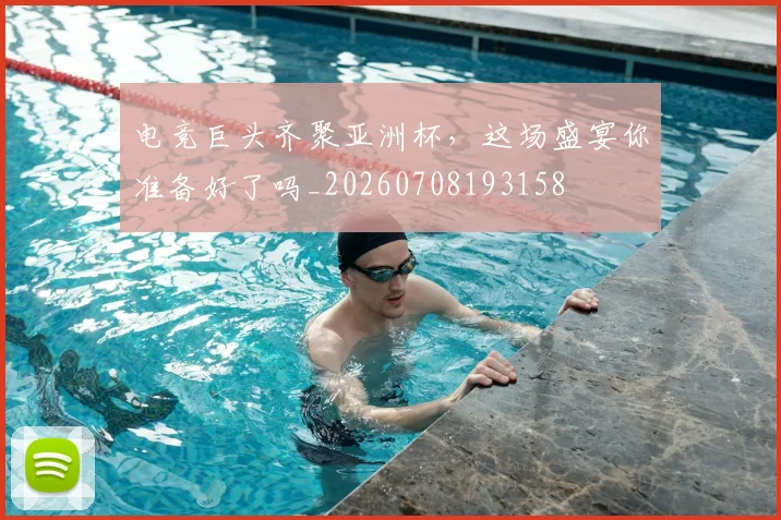 电竞巨头齐聚亚洲杯,这场盛宴你准备好了吗_20260708193158