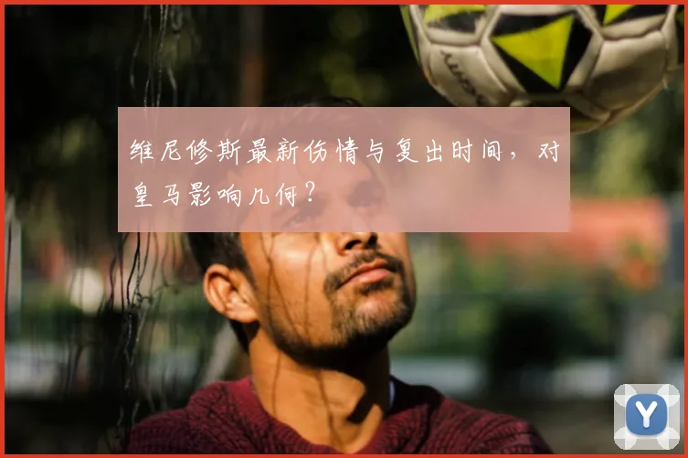 维尼修斯最新伤情与复出时间，对皇马影响几何？
