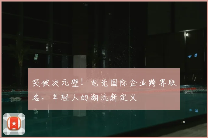 突破次元壁!电竞国际企业跨界联名,年轻人的潮流新定义