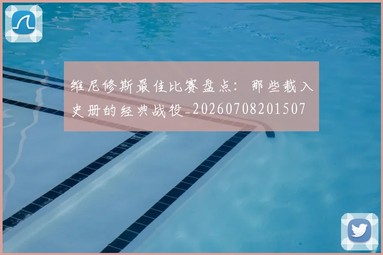 维尼修斯最佳比赛盘点：那些载入史册的经典战役_20260708201507