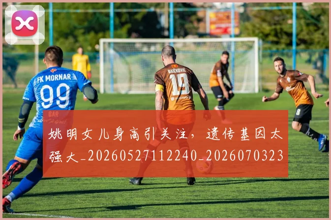 姚明女儿身高引关注,遗传基因太强大_20260527112240_20260703232705
