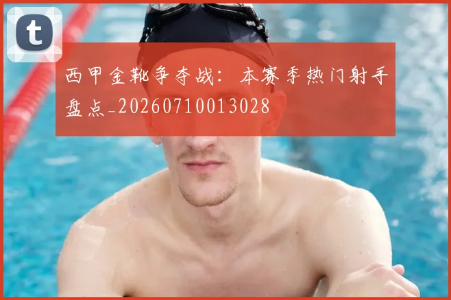 西甲金靴争夺战：本赛季热门射手盘点_20260710013028