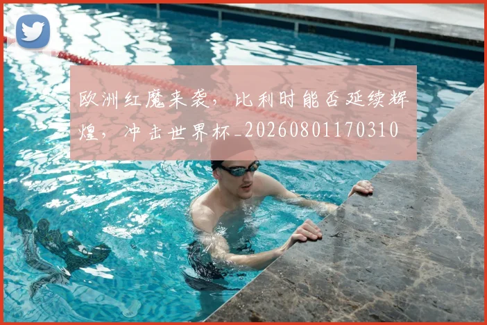 欧洲红魔来袭，比利时能否延续辉煌，冲击世界杯_20260801170310