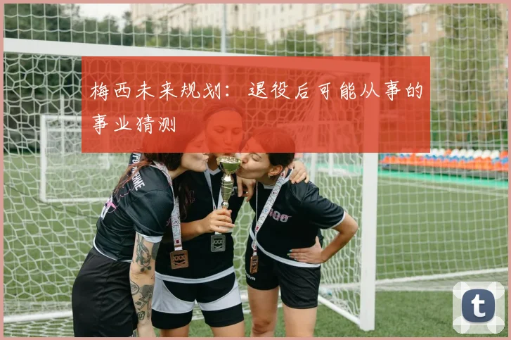 梅西未来规划:退役后可能从事的事业猜测