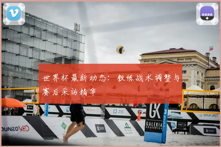 世界杯最新动态：教练战术调整与赛后采访精华