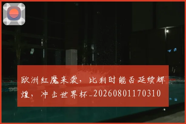 欧洲红魔来袭，比利时能否延续辉煌，冲击世界杯_20260801170310