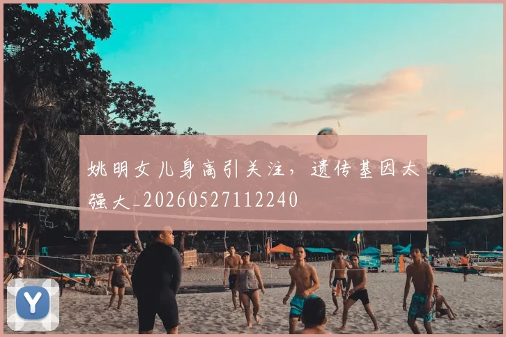 姚明女儿身高引关注,遗传基因太强大_20260527112240