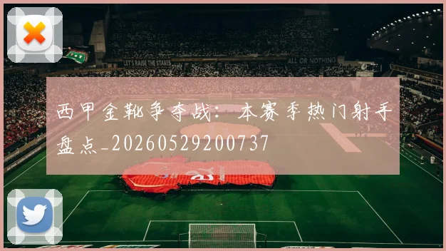 西甲金靴争夺战:本赛季热门射手盘点_20260529200737