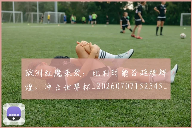 欧洲红魔来袭,比利时能否延续辉煌,冲击世界杯_20260707152545_20260801170312