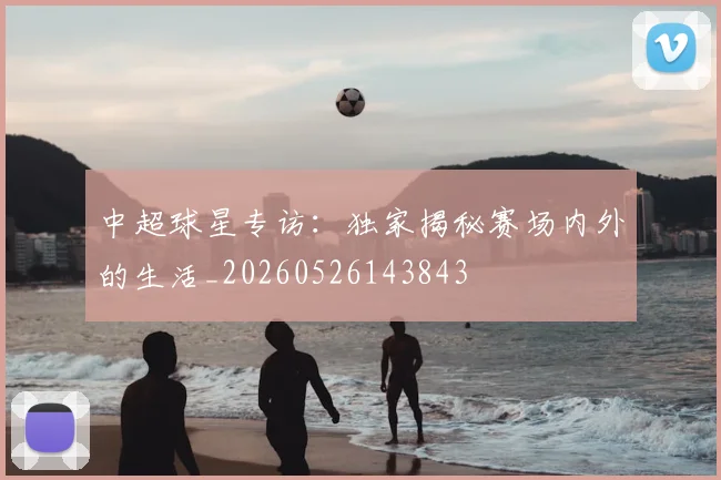 中超球星专访：独家揭秘赛场内外的生活_20260526143843