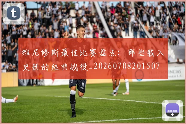 维尼修斯最佳比赛盘点:那些载入史册的经典战役_20260708201507