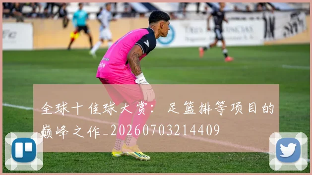 全球十佳球大赏：足篮排等项目的巅峰之作_20260703214409