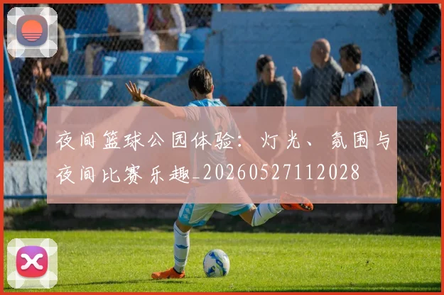 夜间篮球公园体验:灯光、氛围与夜间比赛乐趣_20260527112028