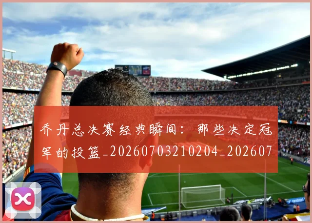 乔丹总决赛经典瞬间:那些决定冠军的投篮_20260703210204_20260716192130