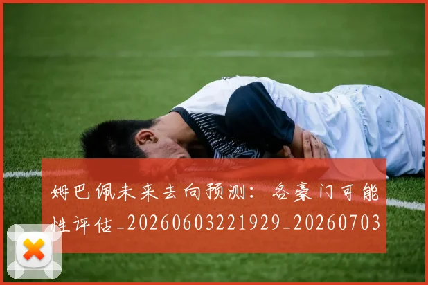 姆巴佩未来去向预测:各豪门可能性评估_20260603221929_20260703231755