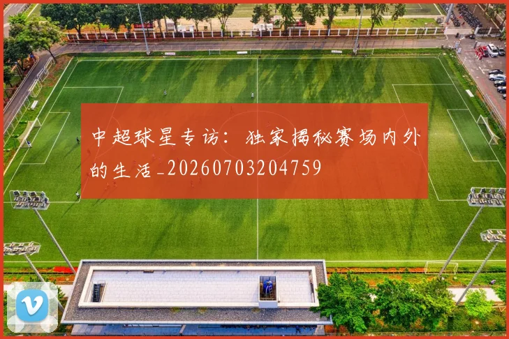 中超球星专访：独家揭秘赛场内外的生活_20260703204759