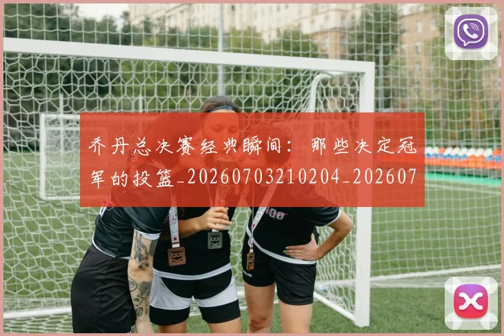 乔丹总决赛经典瞬间：那些决定冠军的投篮_20260703210204_20260716192130