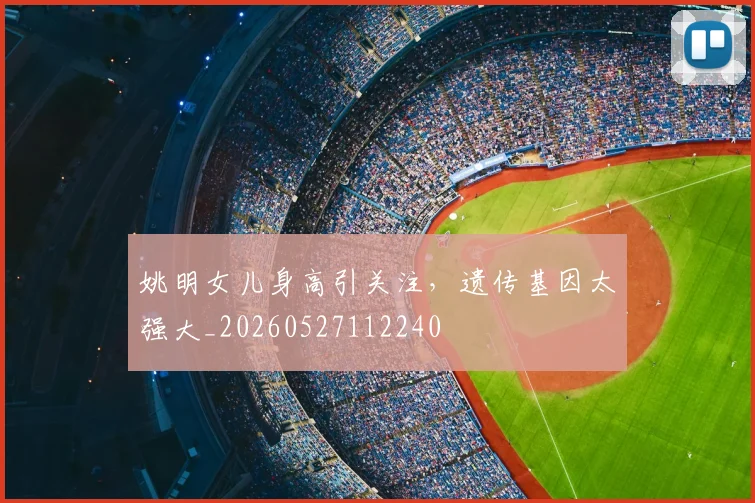 姚明女儿身高引关注，遗传基因太强大_20260527112240