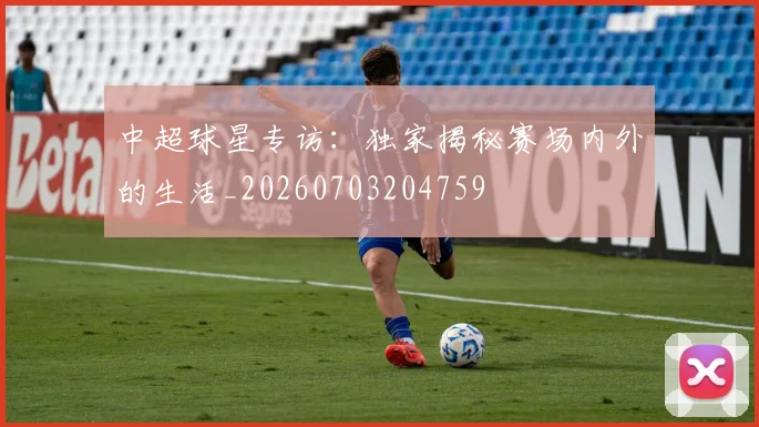 中超球星专访:独家揭秘赛场内外的生活_20260703204759
