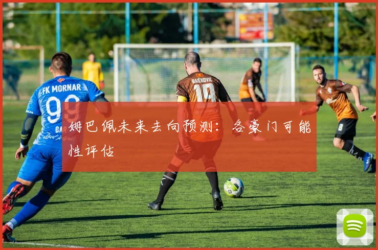 姆巴佩未来去向预测：各豪门可能性评估
