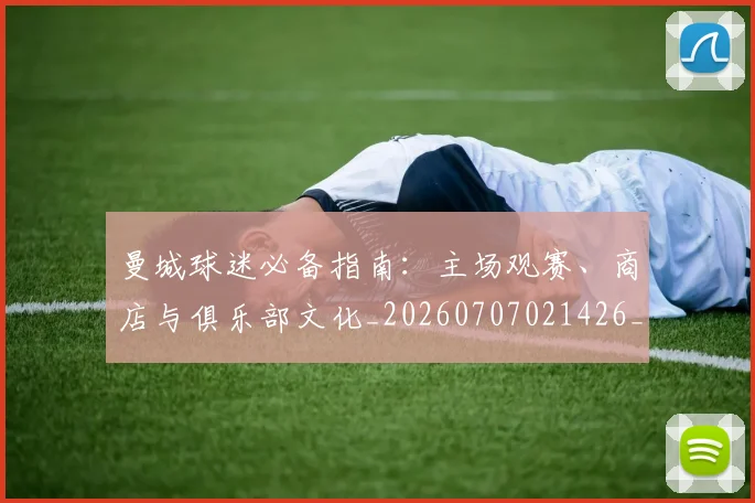 曼城球迷必备指南：主场观赛、商店与俱乐部文化_20260707021426_20260801161037