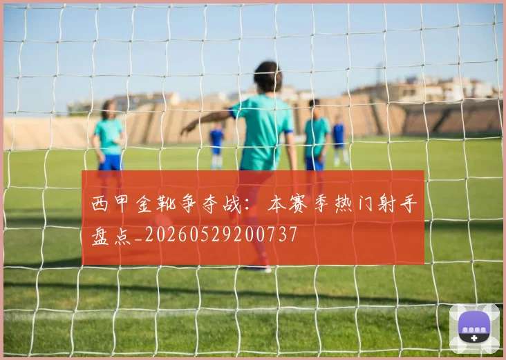 西甲金靴争夺战:本赛季热门射手盘点_20260529200737